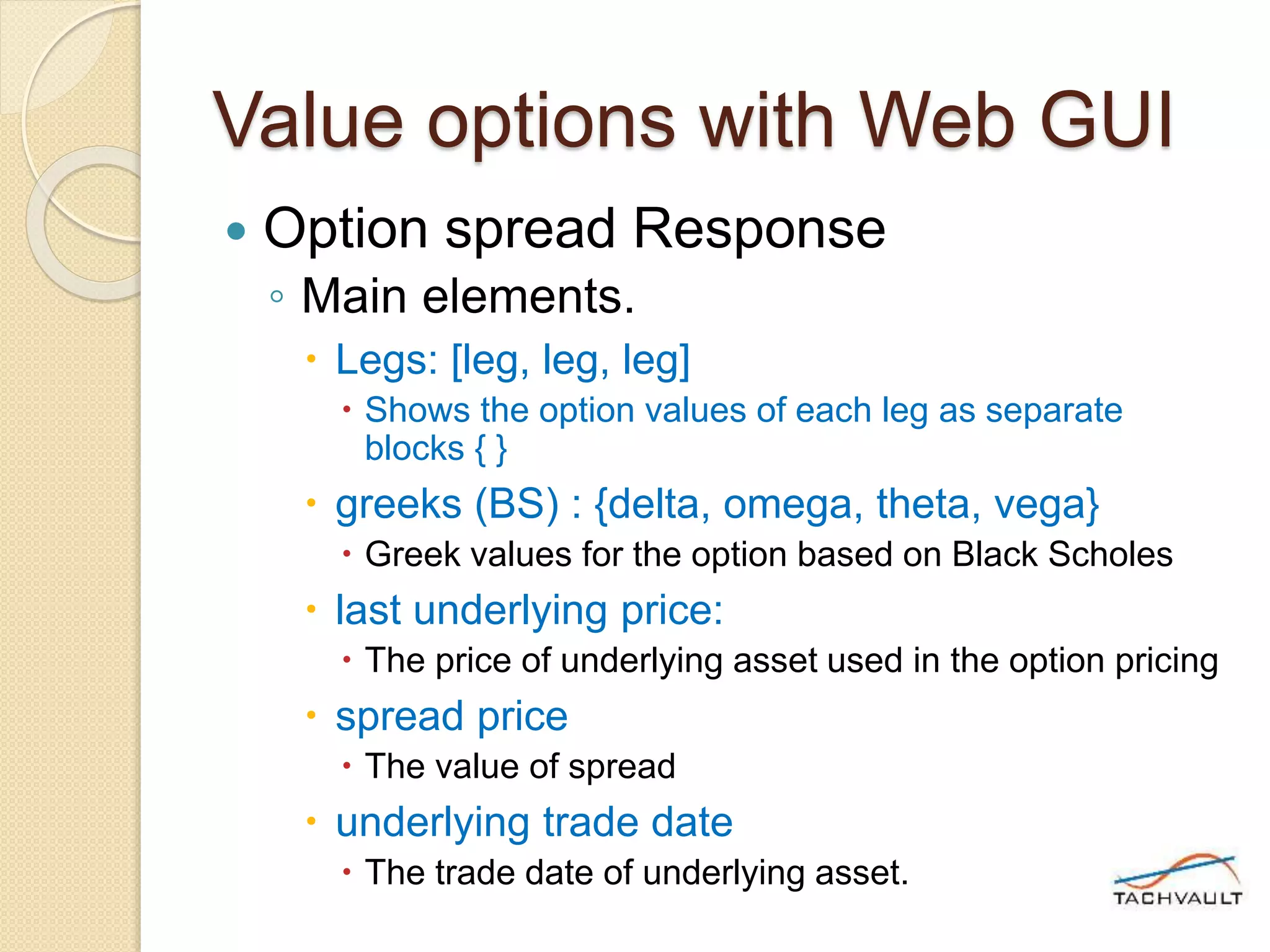 Value options with Web GUI
 Option spread Response
◦ Main elements.
 Legs: [leg, leg, leg]
 Shows the option values of each leg as separate
blocks { }
 greeks (BS) : {delta, omega, theta, vega}
 Greek values for the option based on Black Scholes
 last underlying price:
 The price of underlying asset used in the option pricing
 spread price
 The value of spread
 underlying trade date
 The trade date of underlying asset.
 