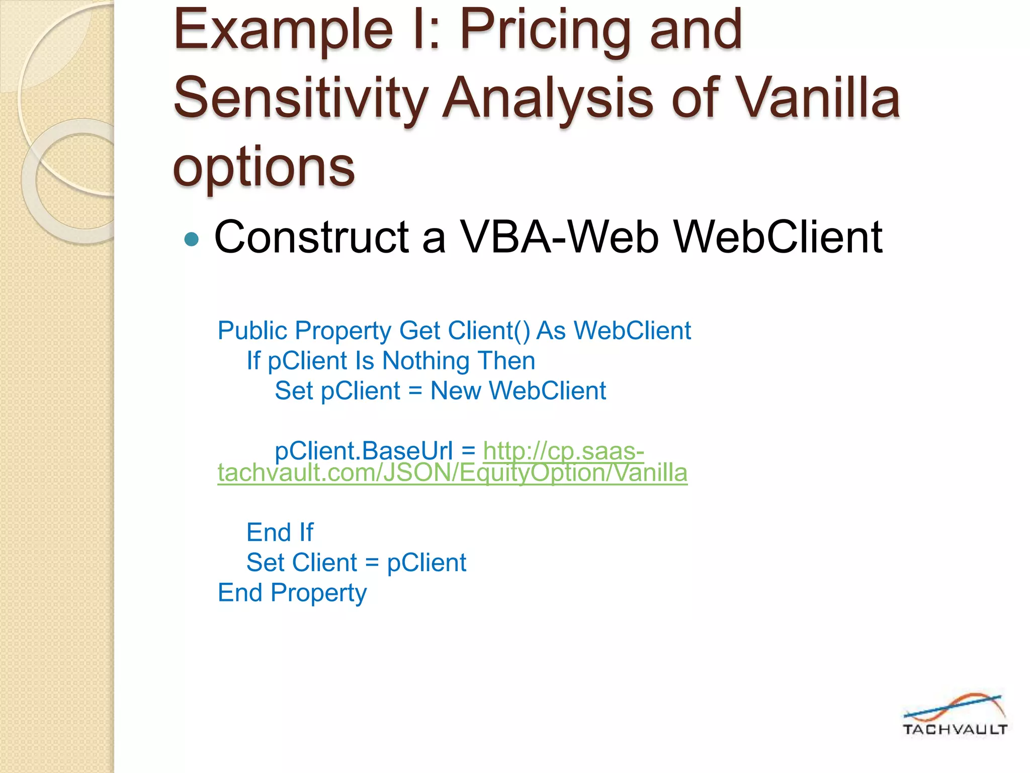 Example I: Pricing and
Sensitivity Analysis of Vanilla
options
 Construct a VBA-Web WebClient
Public Property Get Client() As WebClient
If pClient Is Nothing Then
Set pClient = New WebClient
pClient.BaseUrl = http://cp.saas-
tachvault.com/JSON/EquityOption/Vanilla
End If
Set Client = pClient
End Property
 