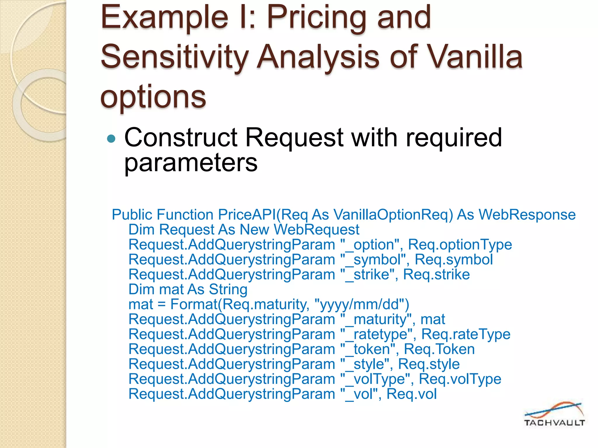 Example I: Pricing and
Sensitivity Analysis of Vanilla
options
 Construct Request with required
parameters
Public Function PriceAPI(Req As VanillaOptionReq) As WebResponse
Dim Request As New WebRequest
Request.AddQuerystringParam "_option", Req.optionType
Request.AddQuerystringParam "_symbol", Req.symbol
Request.AddQuerystringParam "_strike", Req.strike
Dim mat As String
mat = Format(Req.maturity, "yyyy/mm/dd")
Request.AddQuerystringParam "_maturity", mat
Request.AddQuerystringParam "_ratetype", Req.rateType
Request.AddQuerystringParam "_token", Req.Token
Request.AddQuerystringParam "_style", Req.style
Request.AddQuerystringParam "_volType", Req.volType
Request.AddQuerystringParam "_vol", Req.vol
 