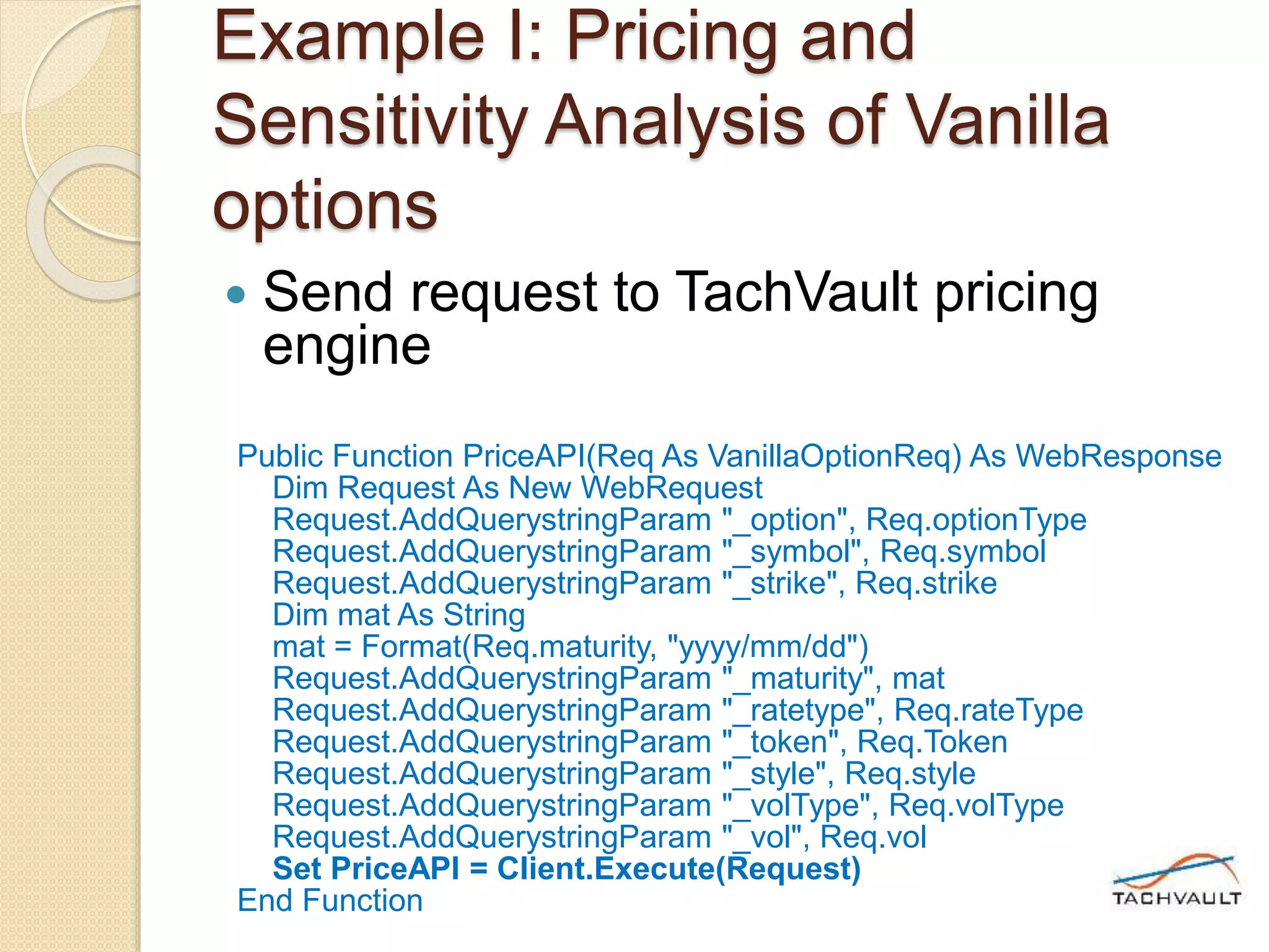 Example I: Pricing and
Sensitivity Analysis of Vanilla
options
 Send request to TachVault pricing
engine
Public Function PriceAPI(Req As VanillaOptionReq) As WebResponse
Dim Request As New WebRequest
Request.AddQuerystringParam "_option", Req.optionType
Request.AddQuerystringParam "_symbol", Req.symbol
Request.AddQuerystringParam "_strike", Req.strike
Dim mat As String
mat = Format(Req.maturity, "yyyy/mm/dd")
Request.AddQuerystringParam "_maturity", mat
Request.AddQuerystringParam "_ratetype", Req.rateType
Request.AddQuerystringParam "_token", Req.Token
Request.AddQuerystringParam "_style", Req.style
Request.AddQuerystringParam "_volType", Req.volType
Request.AddQuerystringParam "_vol", Req.vol
Set PriceAPI = Client.Execute(Request)
End Function
 
