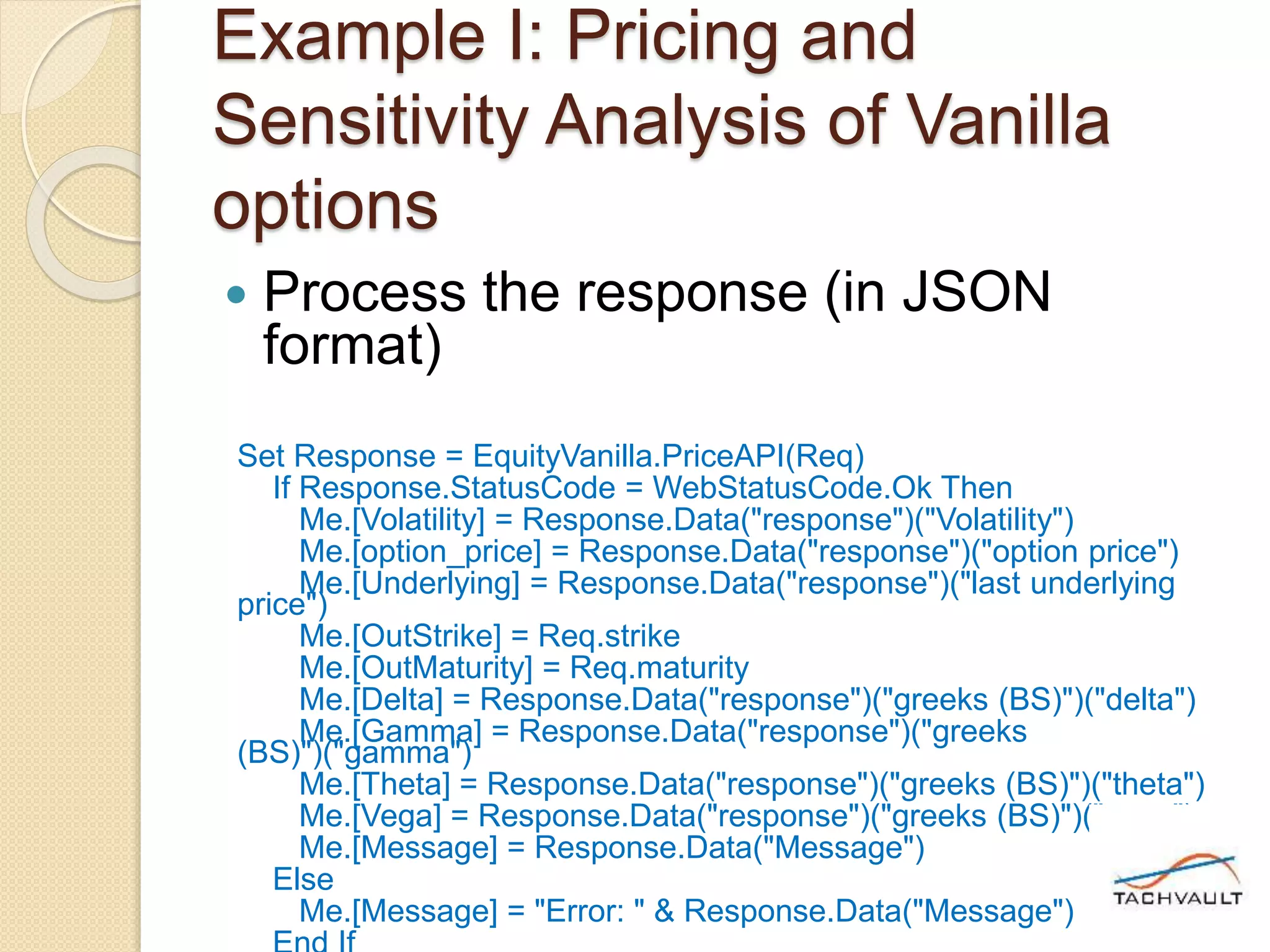 Example I: Pricing and
Sensitivity Analysis of Vanilla
options
 Process the response (in JSON
format)
Set Response = EquityVanilla.PriceAPI(Req)
If Response.StatusCode = WebStatusCode.Ok Then
Me.[Volatility] = Response.Data("response")("Volatility")
Me.[option_price] = Response.Data("response")("option price")
Me.[Underlying] = Response.Data("response")("last underlying
price")
Me.[OutStrike] = Req.strike
Me.[OutMaturity] = Req.maturity
Me.[Delta] = Response.Data("response")("greeks (BS)")("delta")
Me.[Gamma] = Response.Data("response")("greeks
(BS)")("gamma")
Me.[Theta] = Response.Data("response")("greeks (BS)")("theta")
Me.[Vega] = Response.Data("response")("greeks (BS)")("vega")
Me.[Message] = Response.Data("Message")
Else
Me.[Message] = "Error: " & Response.Data("Message")
 