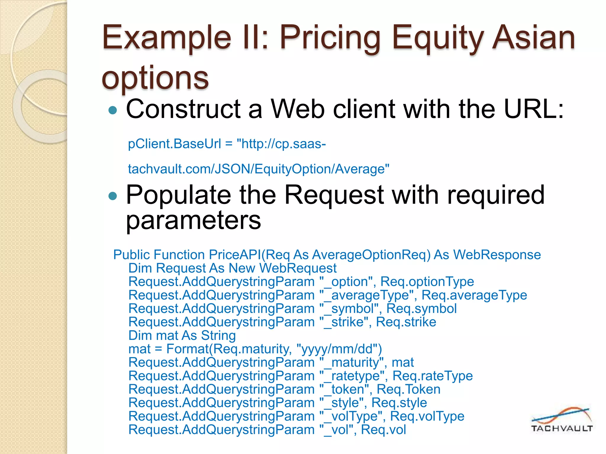 Example II: Pricing Equity Asian
options
 Construct a Web client with the URL:
pClient.BaseUrl = "http://cp.saas-
tachvault.com/JSON/EquityOption/Average"
 Populate the Request with required
parameters
Public Function PriceAPI(Req As AverageOptionReq) As WebResponse
Dim Request As New WebRequest
Request.AddQuerystringParam "_option", Req.optionType
Request.AddQuerystringParam "_averageType", Req.averageType
Request.AddQuerystringParam "_symbol", Req.symbol
Request.AddQuerystringParam "_strike", Req.strike
Dim mat As String
mat = Format(Req.maturity, "yyyy/mm/dd")
Request.AddQuerystringParam "_maturity", mat
Request.AddQuerystringParam "_ratetype", Req.rateType
Request.AddQuerystringParam "_token", Req.Token
Request.AddQuerystringParam "_style", Req.style
Request.AddQuerystringParam "_volType", Req.volType
Request.AddQuerystringParam "_vol", Req.vol
 