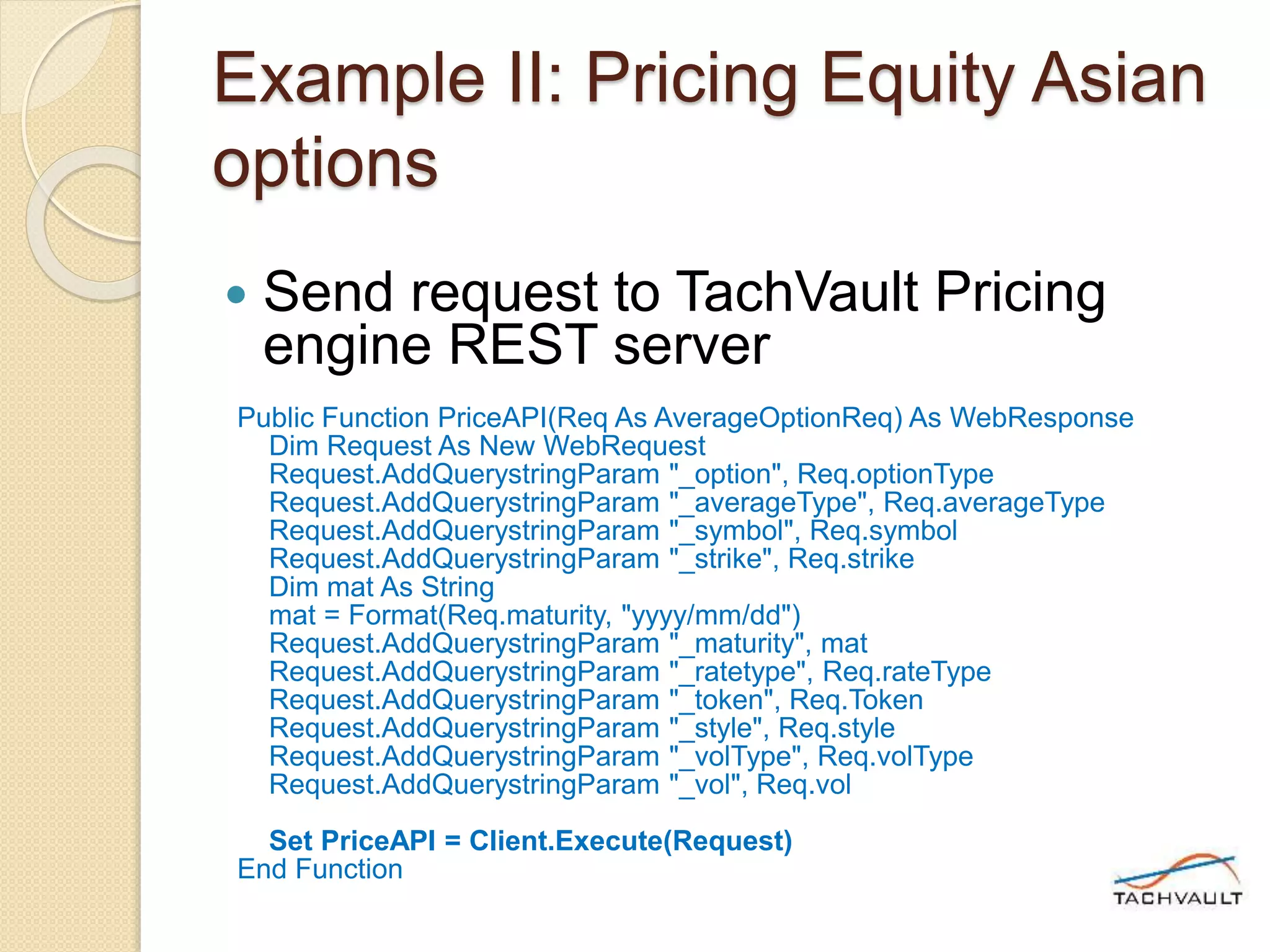 Example II: Pricing Equity Asian
options
 Send request to TachVault Pricing
engine REST server
Public Function PriceAPI(Req As AverageOptionReq) As WebResponse
Dim Request As New WebRequest
Request.AddQuerystringParam "_option", Req.optionType
Request.AddQuerystringParam "_averageType", Req.averageType
Request.AddQuerystringParam "_symbol", Req.symbol
Request.AddQuerystringParam "_strike", Req.strike
Dim mat As String
mat = Format(Req.maturity, "yyyy/mm/dd")
Request.AddQuerystringParam "_maturity", mat
Request.AddQuerystringParam "_ratetype", Req.rateType
Request.AddQuerystringParam "_token", Req.Token
Request.AddQuerystringParam "_style", Req.style
Request.AddQuerystringParam "_volType", Req.volType
Request.AddQuerystringParam "_vol", Req.vol
Set PriceAPI = Client.Execute(Request)
End Function
 