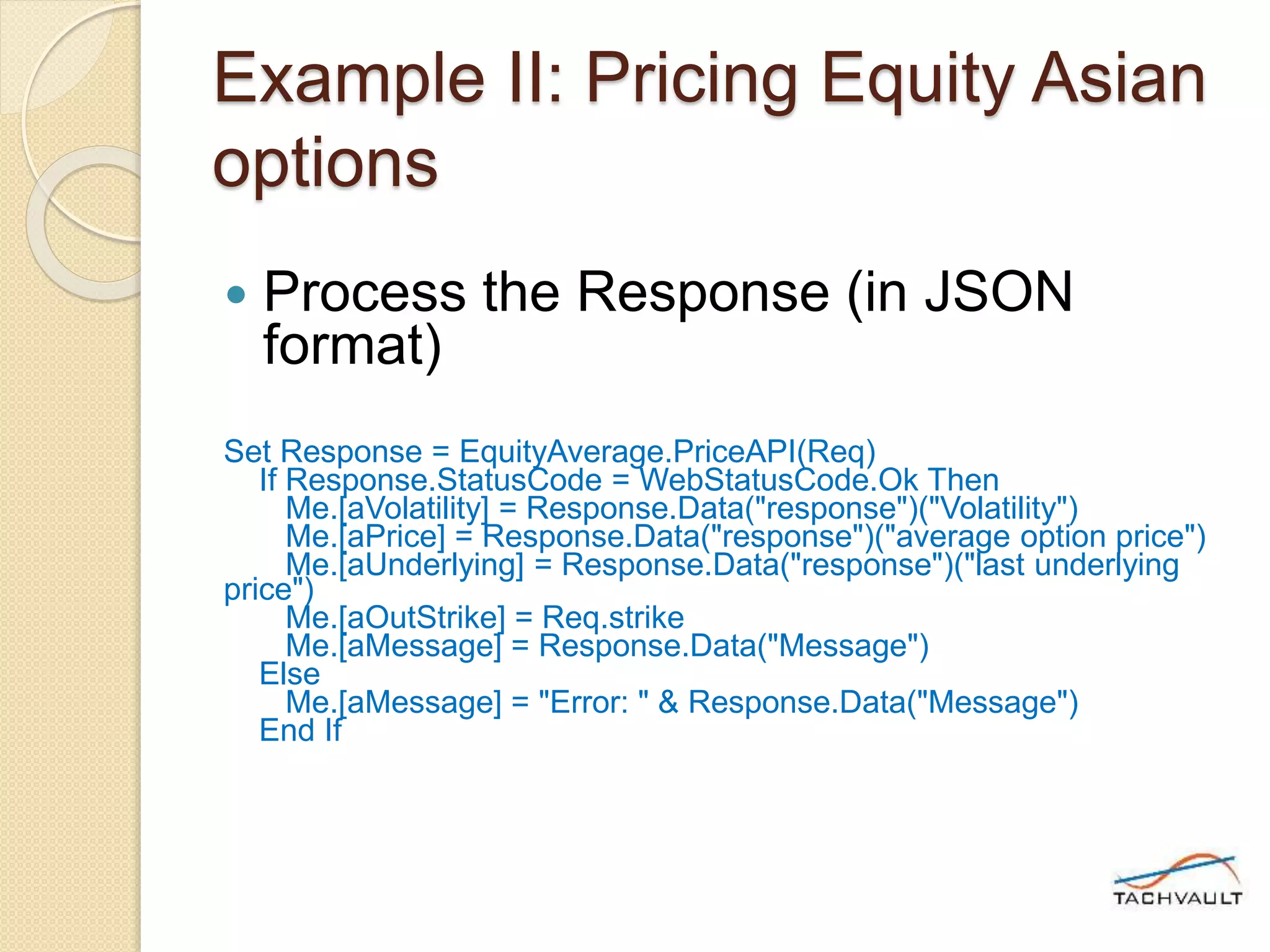 Example II: Pricing Equity Asian
options
 Process the Response (in JSON
format)
Set Response = EquityAverage.PriceAPI(Req)
If Response.StatusCode = WebStatusCode.Ok Then
Me.[aVolatility] = Response.Data("response")("Volatility")
Me.[aPrice] = Response.Data("response")("average option price")
Me.[aUnderlying] = Response.Data("response")("last underlying
price")
Me.[aOutStrike] = Req.strike
Me.[aMessage] = Response.Data("Message")
Else
Me.[aMessage] = "Error: " & Response.Data("Message")
End If
 