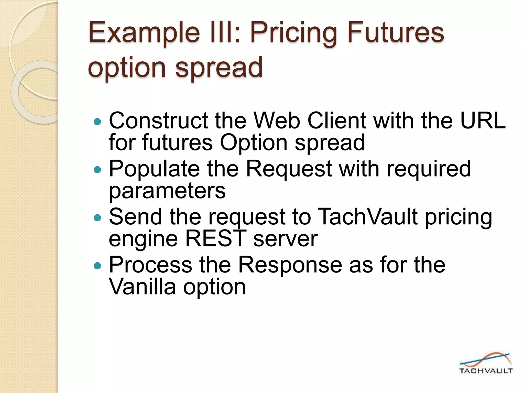 Example III: Pricing Futures
option spread
 Construct the Web Client with the URL
for futures Option spread
 Populate the Request with required
parameters
 Send the request to TachVault pricing
engine REST server
 Process the Response as for the
Vanilla option
 