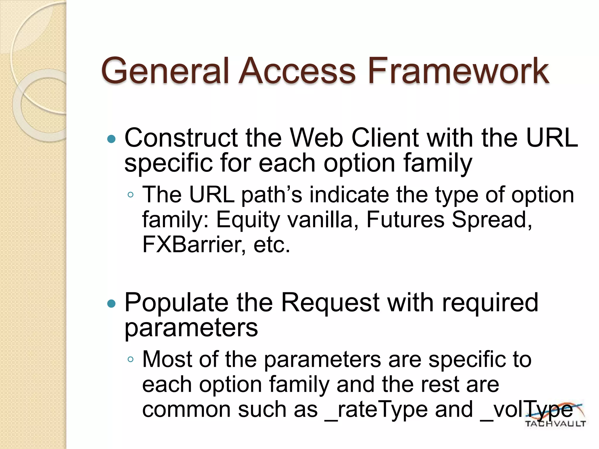 General Access Framework
 Construct the Web Client with the URL
specific for each option family
◦ The URL path’s indicate the type of option
family: Equity vanilla, Futures Spread,
FXBarrier, etc.
 Populate the Request with required
parameters
◦ Most of the parameters are specific to
each option family and the rest are
common such as _rateType and _volType
 