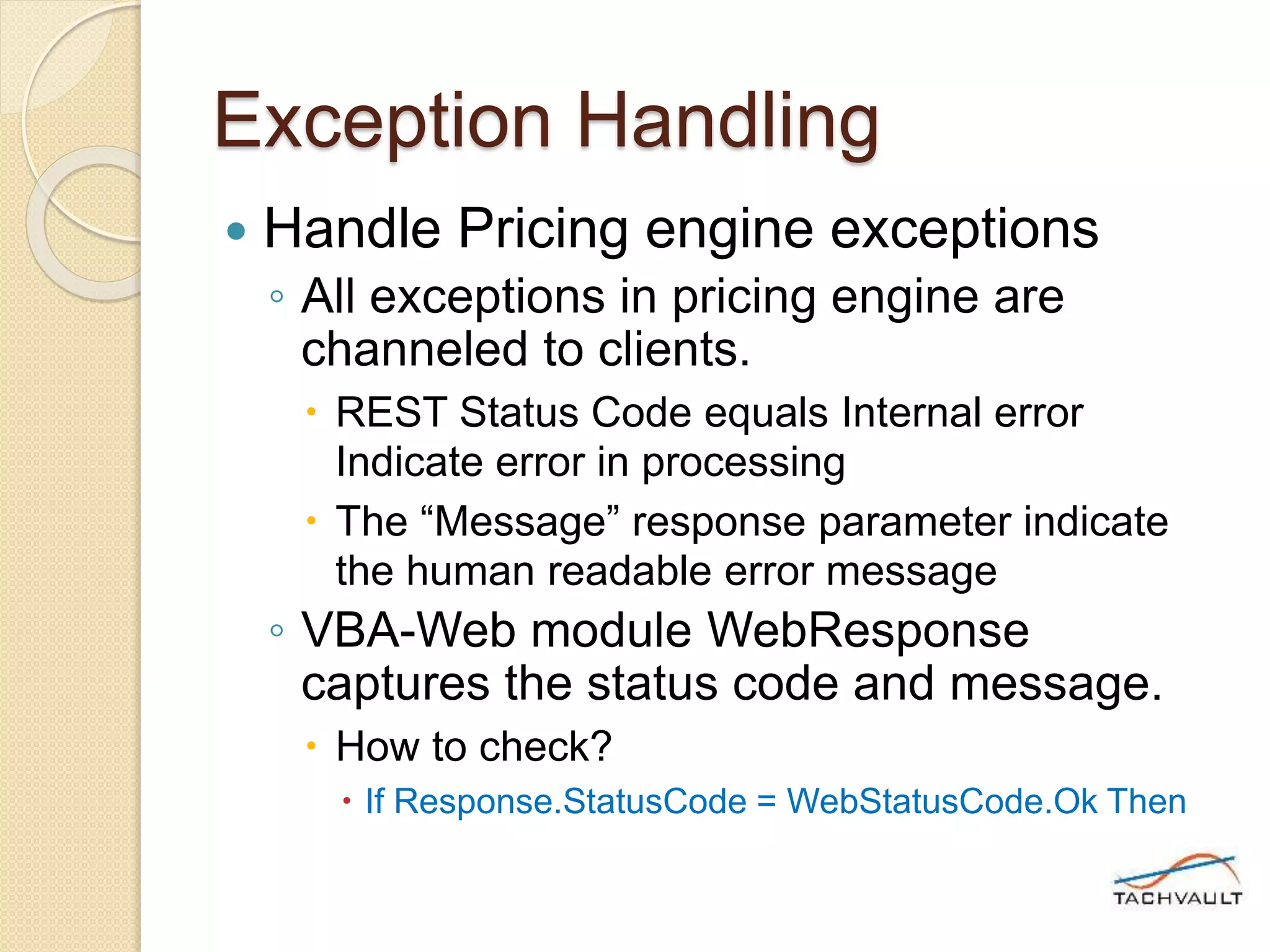 Exception Handling
 Handle Pricing engine exceptions
◦ All exceptions in pricing engine are
channeled to clients.
 REST Status Code equals Internal error
Indicate error in processing
 The “Message” response parameter indicate
the human readable error message
◦ VBA-Web module WebResponse
captures the status code and message.
 How to check?
 If Response.StatusCode = WebStatusCode.Ok Then
 