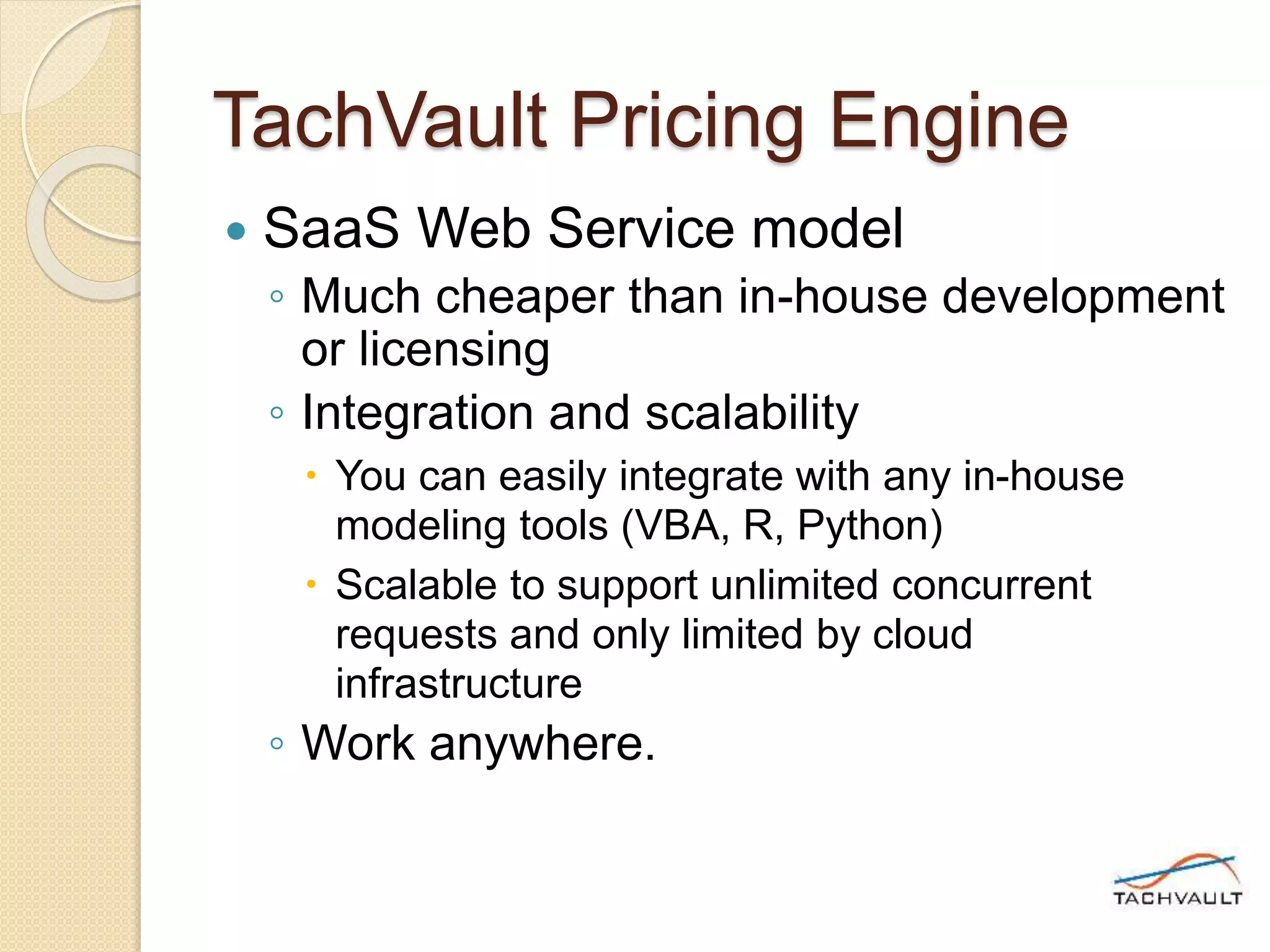 TachVault Pricing Engine
 SaaS Web Service model
◦ Much cheaper than in-house development
or licensing
◦ Integration and scalability
 You can easily integrate with any in-house
modeling tools (VBA, R, Python)
 Scalable to support unlimited concurrent
requests and only limited by cloud
infrastructure
◦ Work anywhere.
 