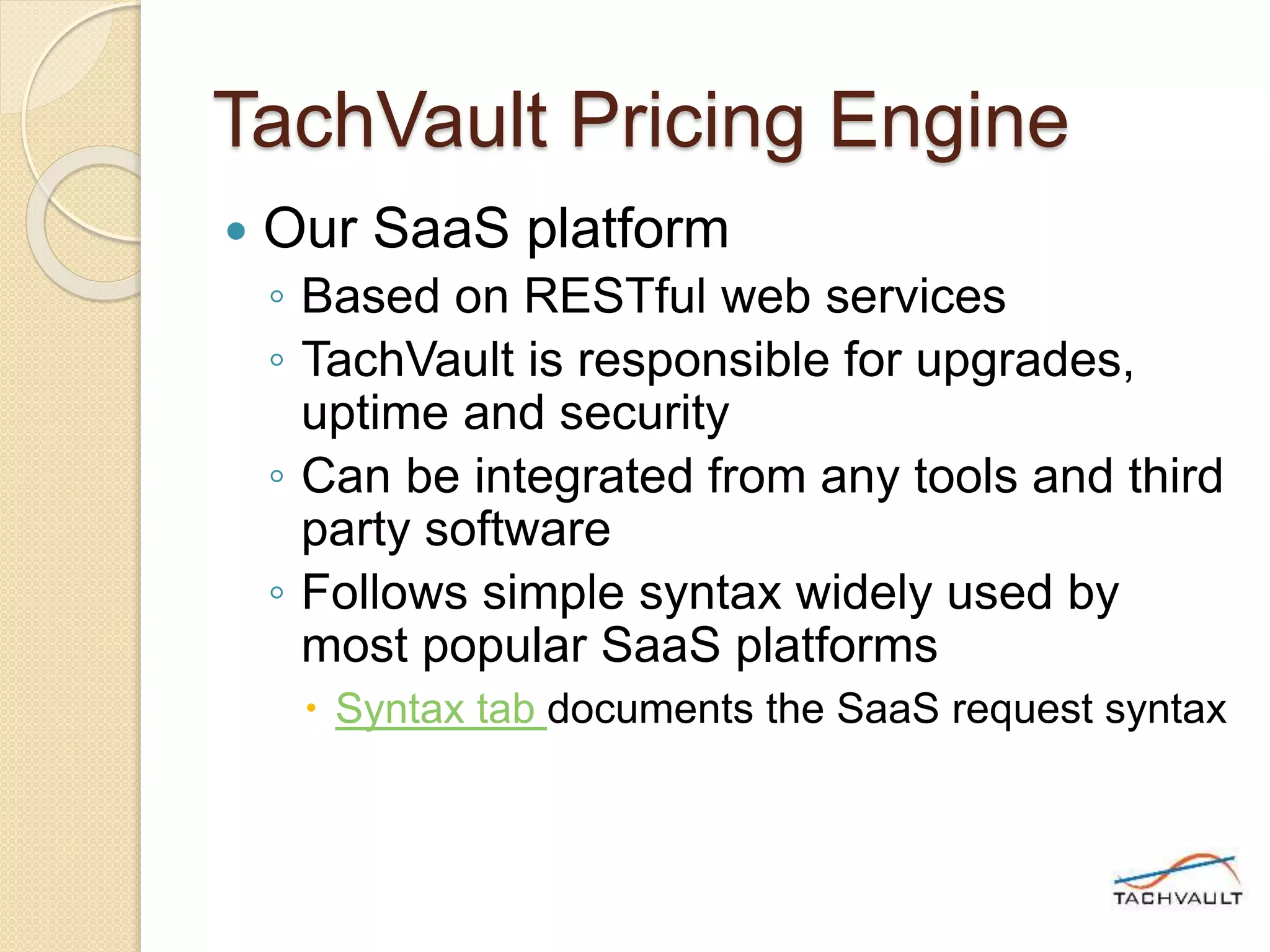 TachVault Pricing Engine
 Our SaaS platform
◦ Based on RESTful web services
◦ TachVault is responsible for upgrades,
uptime and security
◦ Can be integrated from any tools and third
party software
◦ Follows simple syntax widely used by
most popular SaaS platforms
 Syntax tab documents the SaaS request syntax
 