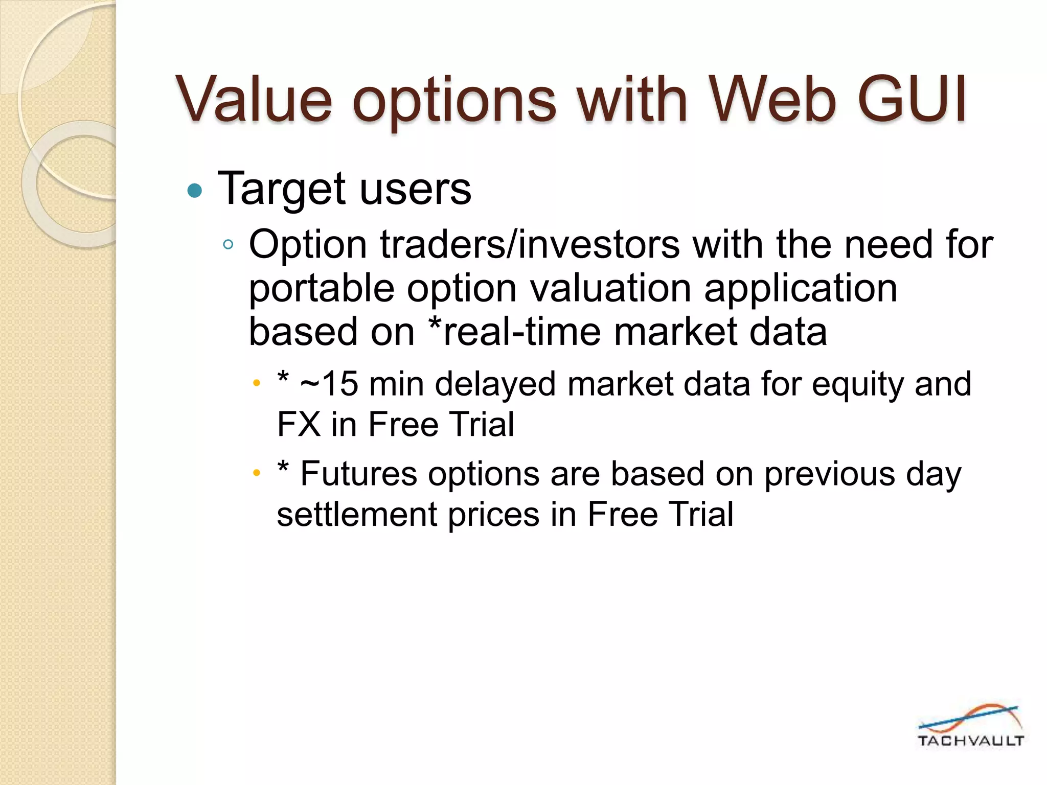 Value options with Web GUI
 Target users
◦ Option traders/investors with the need for
portable option valuation application
based on *real-time market data
 * ~15 min delayed market data for equity and
FX in Free Trial
 * Futures options are based on previous day
settlement prices in Free Trial
 