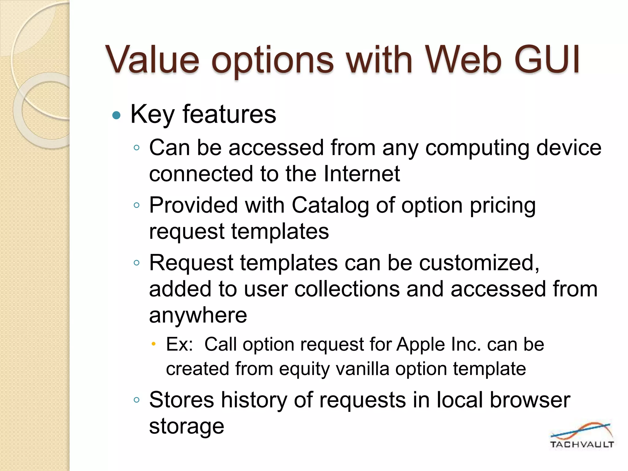 Value options with Web GUI
 Key features
◦ Can be accessed from any computing device
connected to the Internet
◦ Provided with Catalog of option pricing
request templates
◦ Request templates can be customized,
added to user collections and accessed from
anywhere
 Ex: Call option request for Apple Inc. can be
created from equity vanilla option template
◦ Stores history of requests in local browser
storage
 