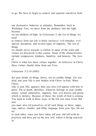 to go. We have to begin to remove and separate ourselves from
any destructive behavior or attitudes. Remember back to
Workshop Two, we move from the darkness into the light,
because
we are children of light. In Colossians 3, the list of things we
need
to remove from our life is fairly inclusive: evil attitudes, evil
speech, deception, and several types of impurity. The list of
things
we should strive towards is similar to many of the traits and
virtues we discussed in this course. Some of the characteristics
include compassion, kindness, humility, and honesty. The love
of
Christ is what ties these virtues together. As believers in Christ,
these virtues should shine from our lives.
Colossians 3:2-10 (NIV):
Set your minds on things above, not on earthly things. For you
died, and your life is now hidden with Christ in God. When
Christ,
who is your life, appears, then you also will appear with him in
glory. Put to death, therefore, whatever belongs to your earthly
nature: sexual immorality, impurity, lust, evil desires and greed,
which is idolatry. Because of these, the wrath of God is coming.
You used to walk in these ways, in the life you once lived. But
now
you must also rid yourselves of all such things as these: anger,
rage, malice, slander, and filthy language from your lips. Do not
lie
to each other, since you have taken off your old self with its
practices and have put on the new self, which is being renewed
in
 