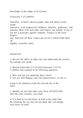 knowledge in the image of its Creator.
Colossians 3:12-14(NIV):
Therefore, as God’s chosen people, holy and dearly loved,
clothe
yourselves with compassion, kindness, humility, gentleness, and
patience. Bear with each other and forgive one another if any of
you has a grievance against someone. Forgive as the Lord
forgave
you. And over all these virtues put on love, which binds them
all
together in perfect unity.
Instructions
1. Review the rubric to make sure you understand the criteria
for earning your grade.
2. Reread Colossians 3:2-10 and Colossians 3:12-14.
3. Reflect and respond to the following questions.
a. How well are you modeling these traits?
b. Are you still hanging onto old characteristics or sins or
trying to be clothed in both the old and new at the
time?
c. Identify an area that takes your focus off God? How
does this area consume your time?
d. It is hard to sin and focus on God at the same time.
By releasing the sin, how do you think that will change
your focus on God?
 