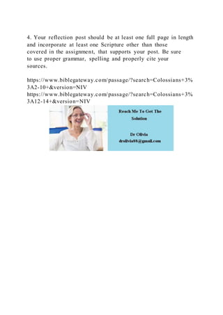 4. Your reflection post should be at least one full page in length
and incorporate at least one Scripture other than those
covered in the assignment, that supports your post. Be sure
to use proper grammar, spelling and properly cite your
sources.
https://www.biblegateway.com/passage/?search=Colossians+3%
3A2-10+&version=NIV
https://www.biblegateway.com/passage/?search=Colossians+3%
3A12-14+&version=NIV
 