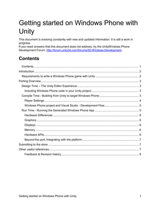 Getting started on Windows Phone with
Unity
This document is evolving constantly with new and updated information. It is still a work in
progress.
If you need answers that this document does not address, try the UnityWindows Phone
Development Forum: http://forum.unity3d.com/forums/50-Windows-Development.

Contents
Contents ................................................................................................................................. 1
Introduction ................................................................................................................................ 2
Requirements to write a Windows Phone game with Unity ..................................................... 2
Porting Overview........................................................................................................................ 3
Design Time – The Unity Editor Experience ........................................................................... 3
Including Windows Phone code in your Unity project .......................................................... 3
Compile Time - Building from Unity to target Windows Phone ................................................ 3
Player Settings .................................................................................................................... 4
Windows Phone project and Visual Studio - Development Flow.......................................... 5
Run Time - Running the Generated Windows Phone App ...................................................... 5
Hardware Differences ......................................................................................................... 6
Graphics ............................................................................................................................. 6
Displays .............................................................................................................................. 6
Memory ............................................................................................................................... 6
Hardware APIs .................................................................................................................... 6
Beyond the port, Integrating with the platform ..................................................................... 7
Submitting to the store ............................................................................................................... 7
Other useful references.............................................................................................................. 7
Feedback & Revision history ............................................................................................... 8

Getting started on Windows Phone with Unity

1

 
