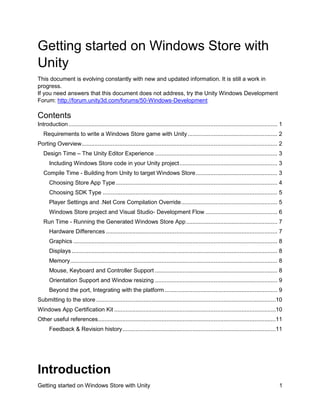 Getting started on Windows Store with
Unity
This document is evolving constantly with new and updated information. It is still a work in
progress.
If you need answers that this document does not address, try the Unity Windows Development
Forum: http://forum.unity3d.com/forums/50-Windows-Development

Contents
Introduction ................................................................................................................................ 1
Requirements to write a Windows Store game with Unity ....................................................... 2
Porting Overview........................................................................................................................ 2
Design Time – The Unity Editor Experience ........................................................................... 3
Including Windows Store code in your Unity project ............................................................ 3
Compile Time - Building from Unity to target Windows Store .................................................. 3
Choosing Store App Type ................................................................................................... 4
Choosing SDK Type ........................................................................................................... 5
Player Settings and .Net Core Compilation Override ........................................................... 5
Windows Store project and Visual Studio- Development Flow ............................................ 6
Run Time - Running the Generated Windows Store App ........................................................ 7
Hardware Differences ......................................................................................................... 7
Graphics ............................................................................................................................. 8
Displays .............................................................................................................................. 8
Memory ............................................................................................................................... 8
Mouse, Keyboard and Controller Support ........................................................................... 8
Orientation Support and Window resizing ........................................................................... 9
Beyond the port, Integrating with the platform ..................................................................... 9
Submitting to the store ..............................................................................................................10
Windows App Certification Kit ...................................................................................................10
Other useful references.............................................................................................................11
Feedback & Revision history ..............................................................................................11

Introduction
Getting started on Windows Store with Unity

1

 