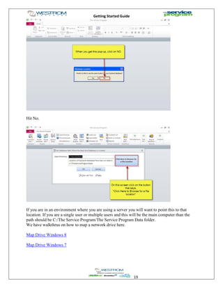 Getting Started Guide
19
Hit No.
If you are in an environment where you are using a server you will want to point this to that
location. If you are a single user or multiple users and this will be the main computer than the
path should be C:/The Service Program/The Service Program Data folder.
We have walkthrus on how to map a network drive here.
Map Drive Windows 8
Map Drive Windows 7
 