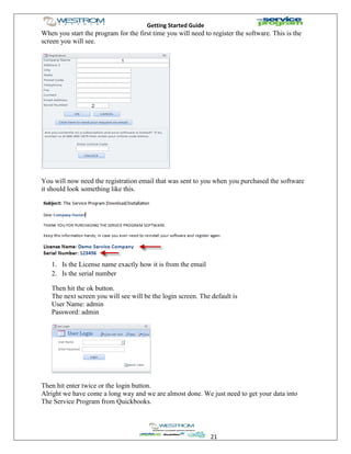 Getting Started Guide
21
When you start the program for the first time you will need to register the software. This is the
screen you will see.
You will now need the registration email that was sent to you when you purchased the software
it should look something like this.
1. Is the License name exactly how it is from the email
2. Is the serial number
Then hit the ok button.
The next screen you will see will be the login screen. The default is
User Name: admin
Password: admin
Then hit enter twice or the login button.
Alright we have come a long way and we are almost done. We just need to get your data into
The Service Program from Quickbooks.
 