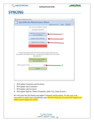 Getting Started Guide
22
1. Will update Customers and Inventory
2. Will update only Customers
3. Will update only Inventory
4. Will update Specific Tables (Templates, Sales Tax, Chart of accts.)
We will select the first button and update Customers and Inventory. For the sync to be
successful we need to have Quickbooks open (for the initial sync we need to be logged in as
Admin and in single user mode).
 