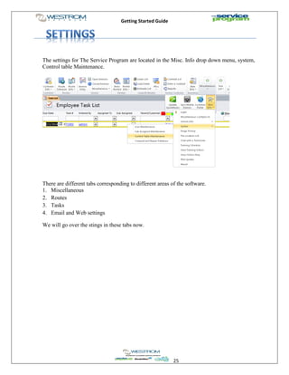 Getting Started Guide
25
The settings for The Service Program are located in the Misc. Info drop down menu, system,
Control table Maintenance.
There are different tabs corresponding to different areas of the software.
1. Miscellaneous
2. Routes
3. Tasks
4. Email and Web settings
We will go over the stings in these tabs now.
 