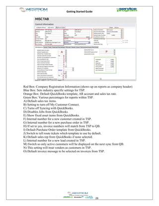 Getting Started Guide
26
Red Box: Company Registration Information (shows up on reports as company header)
Blue Box: Sets industry specific settings for TSP.
Orange Box: Default QuickBooks template, AR account and sales tax rate.
Green Box: Various percentages for reports within TSP.
A) Default sales tax items.
B) Setting to turn off My Customer Connect.
C) Turns off Syncing with QuickBooks.
D) Disables Jobs from QuickBooks.
E) Show fixed asset items from QuickBooks.
F) Internal number for a new customer created in TSP.
G) Internal number for a new purchase order in TSP.
H) If set to yes, invoice numbers will match from TSP to QB.
I) Default Purchase Order template from QuickBooks.
J) Switch to tell route tickets which template to use by default.
K) Default sales rep from QuickBooks if none selected.
L) Internal number for a new lead created in TSP.
M) Switch so only active customers will be displayed on the next sync from QB.
N) This setting will treat venders as customers in TSP.
O) Default invoice message to be selected on invoices from TSP.
 