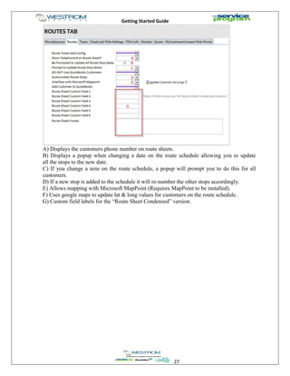 Getting Started Guide
27
A) Displays the customers phone number on route sheets.
B) Displays a popup when changing a date on the route schedule allowing you to update
all the stops to the new date.
C) If you change a note on the route schedule, a popup will prompt you to do this for all
customers.
D) If a new stop is added to the schedule it will re-number the other stops accordingly.
E) Allows mapping with Microsoft MapPoint (Requires MapPoint to be installed).
F) Uses google maps to update lat & long values for customers on the route schedule.
G) Custom field labels for the “Route Sheet Condensed” version.
 