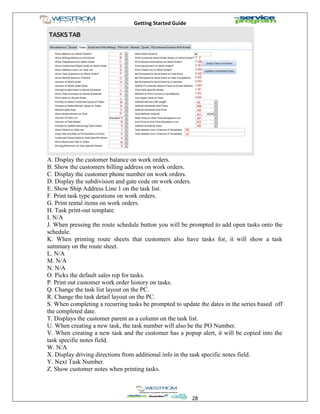 Getting Started Guide
28
A. Display the customer balance on work orders.
B. Show the customers billing address on work orders.
C. Display the customer phone number on work orders.
D. Display the subdivision and gate code on work orders.
E. Show Ship Address Line 1 on the task list.
F. Print task type questions on work orders.
G. Print rental items on work orders.
H. Task print-out template.
I. N/A
J. When pressing the route schedule button you will be prompted to add open tasks onto the
schedule.
K. When printing route sheets that customers also have tasks for, it will show a task
summary on the route sheet.
L. N/A
M. N/A
N. N/A
O. Picks the default sales rep for tasks.
P. Print out customer work order history on tasks.
Q. Change the task list layout on the PC.
R. Change the task detail layout on the PC.
S. When completing a recurring tasks be prompted to update the dates in the series based off
the completed date.
T. Displays the customer parent as a column on the task list.
U. When creating a new task, the task number will also be the PO Number.
V. When creating a new task and the customer has a popup alert, it will be copied into the
task specific notes field.
W. N/A
X. Display driving directions from additional info in the task specific notes field.
Y. Next Task Number.
Z. Show customer notes when printing tasks.
 