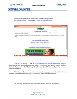 Getting Started Guide
3
The service program can be downloaded at the following location.
Download Link (http://www.theserviceprogram.net/installation2).
If you click on the link CLICK HERE to download The Service Program this will start
the download. The download should be saved to a location like your desktop and not run from
the web. The download should take anywhere between 15 and 30 minutes depending on your
internet connection.
**Note: If you need to install on multiple workstations, after the program is downloaded it can be copied
to a shared location and installed on other pc’s without having to wait for the download again.
That was easy. Now we can move to the next step of installing the software.
 