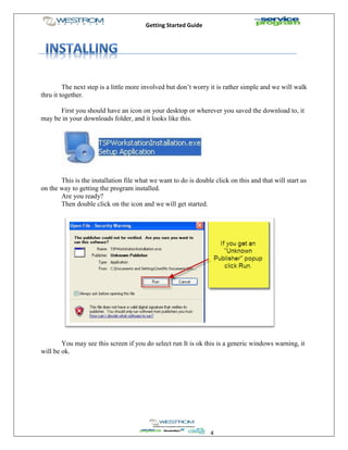 Getting Started Guide
4
The next step is a little more involved but don’t worry it is rather simple and we will walk
thru it together.
First you should have an icon on your desktop or wherever you saved the download to, it
may be in your downloads folder, and it looks like this.
This is the installation file what we want to do is double click on this and that will start us
on the way to getting the program installed.
Are you ready?
Then double click on the icon and we will get started.
You may see this screen if you do select run It is ok this is a generic windows warning, it
will be ok.
 