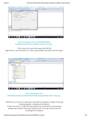 20/3/2014 GETTING STARTED WITH 8051/AT89C51 USING KEIL uVISION 4 AND PROTEUS
http://hotresistor.blogspot.in/2013/03/getting-started-with-8051at89c51-using.html 12/21
[http://3.bp.blogspot.com/-41LiHUSXGGQ/UU6zB-
pVvkI/AAAAAAAAAeA/so_iMK0ybPY/s1600/1+(19).png]
13) Its now time to get final output that HEX file.
Right click on .asm file which is in source group folder and select "Build target"
.
[http://2.bp.blogspot.com/-
C6I1RTQ5EcM/UU6zCVdVkII/AAAAAAAAAeE/WqzSjQdaF5Q/s1600/1+(20).png]
14)If there are no errors in code your code will be compiled in couple of seconds
showing progress in window at the bottom.
If there are errors in code then they will also be mentioned in same bottom
window with number of line that contains error. You may recheck that line
rectifying the mistake(s).
 