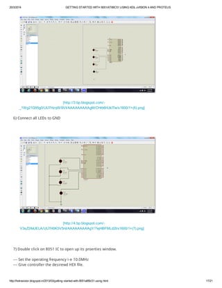 20/3/2014 GETTING STARTED WITH 8051/AT89C51 USING KEIL uVISION 4 AND PROTEUS
http://hotresistor.blogspot.in/2013/03/getting-started-with-8051at89c51-using.html 17/21
[http://3.bp.blogspot.com/-
_1Wg21Q95g0/UU7HzqWi9VI/AAAAAAAAAgM/CHrb6hUkITw/s1600/1+(6).png]
6) Connect all LEDs to GND
[http://4.bp.blogspot.com/-
V3sZ3XvUELA/UU7H0K5V5nI/AAAAAAAAAgY/7ejHBFMLd2I/s1600/1+(7).png]
7) Double click on 8051 IC to open up its proerties window.
--- Set the operating frequency i-e 10.0MHz
--- Give controller the desirewd HEX file.
 