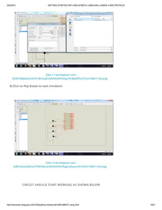 20/3/2014 GETTING STARTED WITH 8051/AT89C51 USING KEIL uVISION 4 AND PROTEUS
http://hotresistor.blogspot.in/2013/03/getting-started-with-8051at89c51-using.html 18/21
[http://1.bp.blogspot.com/-
SGSPG8j9sEA/UU7H1BmUpEI/AAAAAAAAAgo/WX0qOPEyF4U/s1600/1+(8).png]
8) Click on Play Button to start simulation
[http://3.bp.blogspot.com/-
y0BEJeUszDQ/UU7H0hOdzuI/AAAAAAAAAgg/ua5zpyxWmSU/s1600/1+(9).png]
CIRCUIT SHOULD START WORKING AS SHOWN BELOW
 