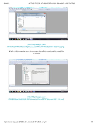20/3/2014 GETTING STARTED WITH 8051/AT89C51 USING KEIL uVISION 4 AND PROTEUS
http://hotresistor.blogspot.in/2013/03/getting-started-with-8051at89c51-using.html 4/21
[http://3.bp.blogspot.com/-
DSOulXwQW9M/UU6zDVVHgiI/AAAAAAAAAec/4WHOEXpyS50/s1600/1+(3).png]
4)Select chip manufacturer, in our case Atmel then select chip model i-e
AT89c51
[http://4.bp.blogspot.com/-
t_MeNDK92dw/UU6zD6GlHMI/AAAAAAAAAek/zG67C7Ndxmg/s1600/1+(4).png]
 