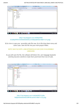 20/3/2014 GETTING STARTED WITH 8051/AT89C51 USING KEIL uVISION 4 AND PROTEUS
http://hotresistor.blogspot.in/2013/03/getting-started-with-8051at89c51-using.html 8/21
[http://1.bp.blogspot.com/-sPZ6vaCWM-
E/UU6y87N7mmI/AAAAAAAAAcs/mh5Dq5uBhGI/s1600/1+(11).png]
8) Its time to save your assembly code file now. Go to file drop down menu and
select save. Save the file into your main project folder.
NOTE: SAVE FILE WITH .ASM EXTENSION AS OUR CODE IS IN ASSEMBLY
LANGUAGE.
As you will save the file, the software will detect the .asm language keywords
and they become colorful to make them prominent from rest of code.
[http://3.bp.blogspot.com/-mvnEjdhSRCY/UU6y-
NxfpjI/AAAAAAAAAc8/IfF461yIxS4/s1600/1+(12).png]
 