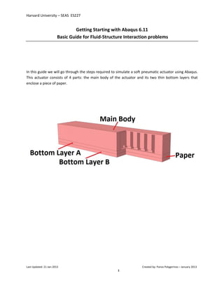 Harvard University – SEAS ES227
Last Updated: 21-Jan-2013 Created by: Panos Polygerinos – January 2013
1
Getting Starting with Abaqus 6.11
Basic Guide for Fluid-Structure Interaction problems
In this guide we will go through the steps required to simulate a soft pneumatic actuator using Abaqus.
This actuator consists of 4 parts: the main body of the actuator and its two thin bottom layers that
enclose a piece of paper.
