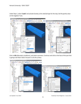 Harvard University – SEAS ES227
Last Updated: 21-Jan-2013 Created by: Panos Polygerinos – January 2013
11
Under Step-1, select ‘Loads’ and activate Gravity as the selected type for the step. Set the gravity value
on the negative Y axis.
Click on BCs (Boundary conditions), and select symmetry. Continue and click on the face of the part that
is going to be fixed. Select ‘Encastre’ to fix the surface.
 