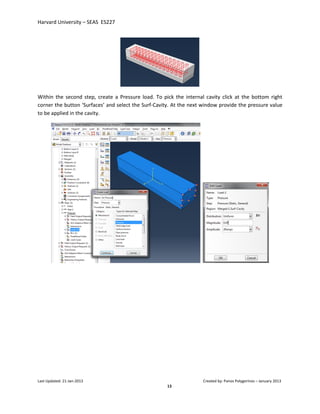 Harvard University – SEAS ES227
Last Updated: 21-Jan-2013 Created by: Panos Polygerinos – January 2013
13
Within the second step, create a Pressure load. To pick the internal cavity click at the bottom right
corner the button ‘Surfaces’ and select the Surf-Cavity. At the next window provide the pressure value
to be applied in the cavity.
 