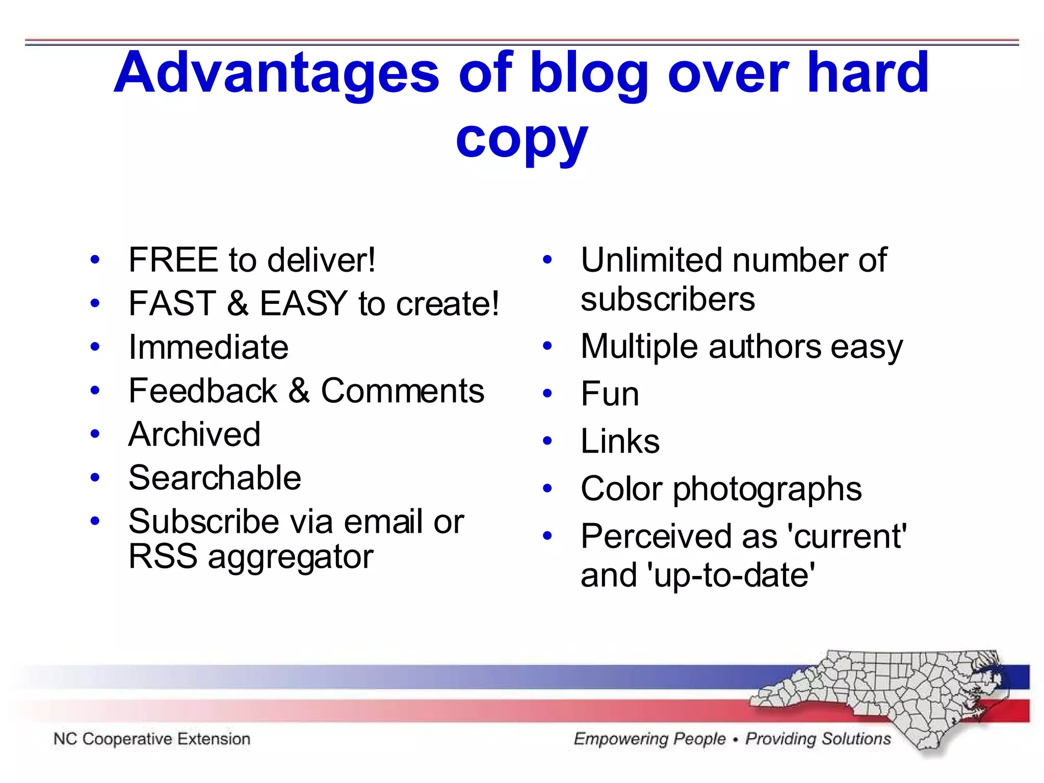 Advantages of blog over hard copy FREE to deliver! FAST & EASY to create! Immediate Feedback & Comments Archived Searchable Subscribe via email or RSS aggregator Unlimited number of subscribers Multiple authors easy Fun Links Color photographs Perceived as 'current' and 'up-to-date'