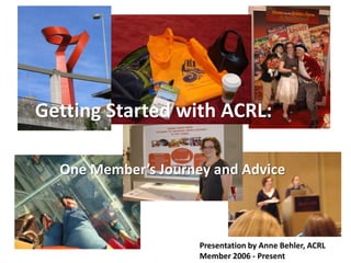Getting Started with ACRL: One Member’s Journey and Advice Presentation by Anne Behler, ACRL Member 2006 - Present 
