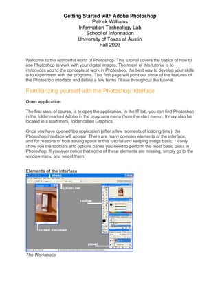 Getting Started with Adobe Photoshop
Patrick Williams
Information Technology Lab
School of Information
University of Texas at Austin
Fall 2003
Welcome to the wonderful world of Photoshop. This tutorial covers the basics of how to
use Photoshop to work with your digital images. The intent of this tutorial is to
introduces you to the concepts at work in Photoshop, the best way to develop your skills
is to experiment with the programs. This first page will point out some of the features of
the Photoshop interface and define a few terms I'll use throughout the tutorial.
Familiarizing yourself with the Photoshop Interface
Open application
The first step, of course, is to open the application. In the IT lab, you can find Photoshop
in the folder marked Adobe in the programs menu (from the start menu). It may also be
located in a start menu folder called Graphics.
Once you have opened the application (after a few moments of loading time), the
Photoshop interface will appear. There are many complex elements of the interface,
and for reasons of both saving space in this tutorial and keeping things basic, I’ll only
show you the toolbars and options panes you need to perform the most basic tasks in
Photoshop. If you ever notice that some of these elements are missing, simply go to the
window menu and select them.
Elements of the Interface
The Workspace
 