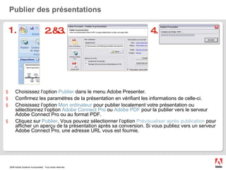Publier des présentations Choisissez l’option  Publier  dans le menu Adobe Presenter. Confirmez les paramètres de la présentation en vérifiant les informations de celle-ci. Choisissez l’option  Mon ordinateur  pour publier localement votre présentation ou sélectionnez l’option  Adobe Connect Pro  ou  Adobe PDF  pour la publier vers le serveur Adobe Connect Pro ou au format PDF. Cliquez sur  Publier . Vous pouvez sélectionner l’option  Prévisualiser après publication  pour afficher un aperçu de la présentation après sa conversion. Si vous publiez vers un serveur Adobe Connect Pro, une adresse URL vous est fournie.  1. 2.&3. 4. 