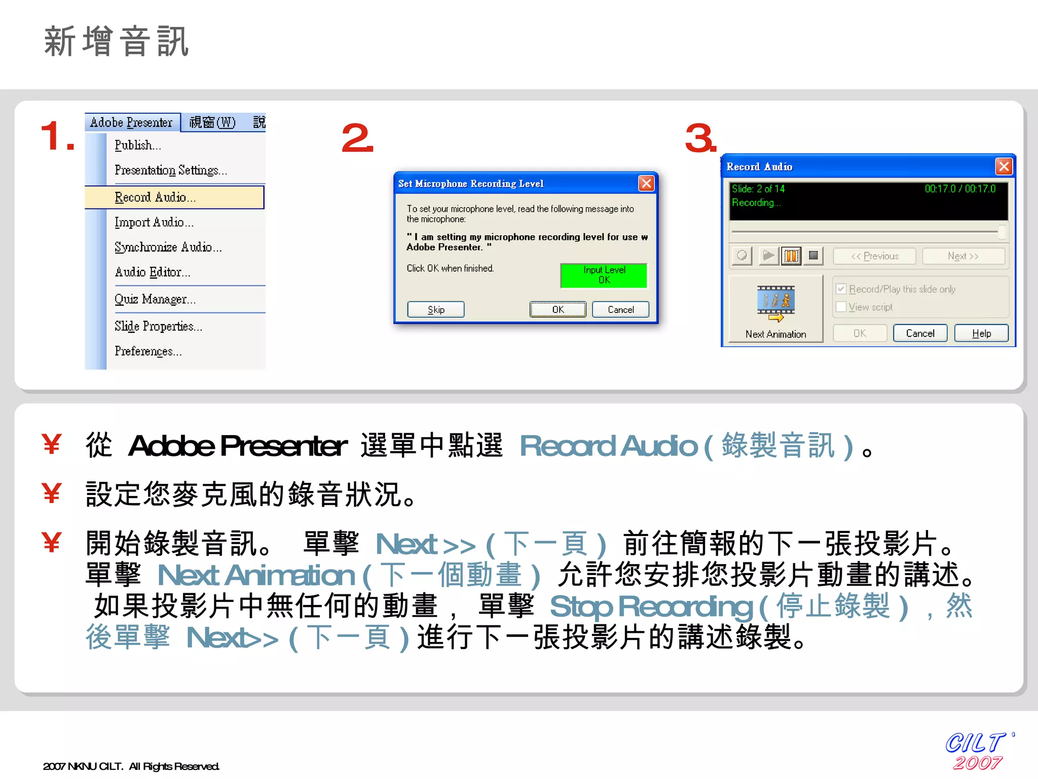 新增音訊 從   Adobe Presenter  選單中點選   Record Audio  ( 錄製音訊 ) 。 設定您麥克風的錄音狀況。 開始錄製音訊。   單擊   Next >>  ( 下ㄧ頁 )   前往簡報的下ㄧ張投影片。   單擊   Next Animation   ( 下ㄧ個動畫 )   允許您安排您投影片動畫的講述。   如果投影片中無任何的動畫， 單擊   Stop Recording  ( 停止錄製 ) ，然後單擊   Next>>  ( 下ㄧ頁 ) 進行下ㄧ張投影片的講述錄製。 1. 2. 3. 