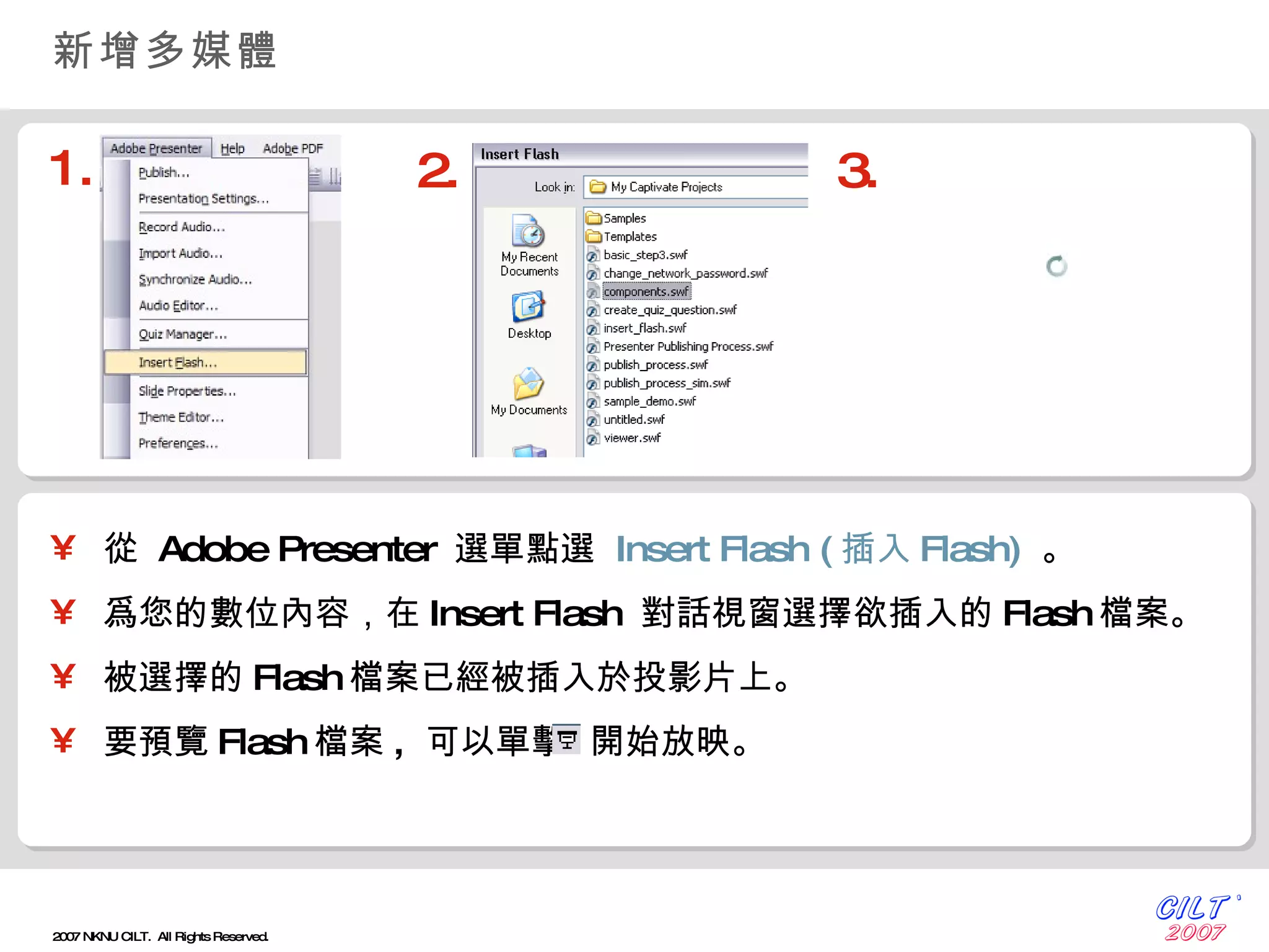 新增多媒體 從  Adobe Presenter  選單點選  Insert Flash ( 插入 Flash)   。 爲您的數位內容，在 Insert Flash  對話視窗選擇欲插入的 Flash 檔案。 被選擇的 Flash 檔案已經被插入於投影片上。 要預覽 Flash 檔案 ,  可以單擊  開始放映。 1. 2. 3. 