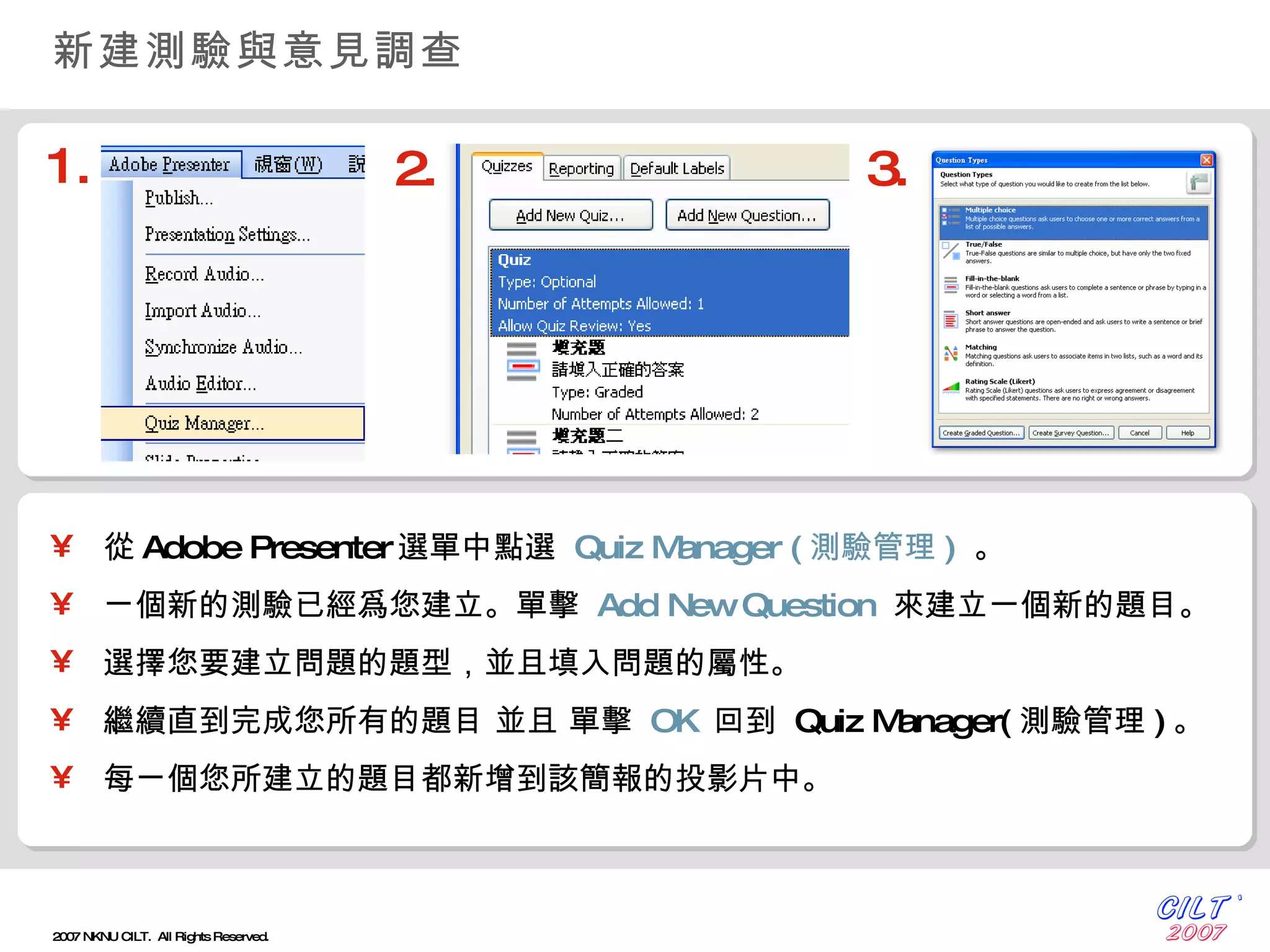 新建測驗與意見調查 從 Adobe Presenter 選單中點選  Quiz Manager ( 測驗管理 )   。 ㄧ個新的測驗已經爲您建立。單擊  Add New Question   來建立一個新的題目。 選擇您要建立問題的題型，並且填入問題的屬性。 繼續直到完成您所有的題目 並且 單擊  OK   回到  Quiz Manager( 測驗管理 ) 。 每ㄧ個您所建立的題目都新增到該簡報的投影片中。 1. 2. 3. 