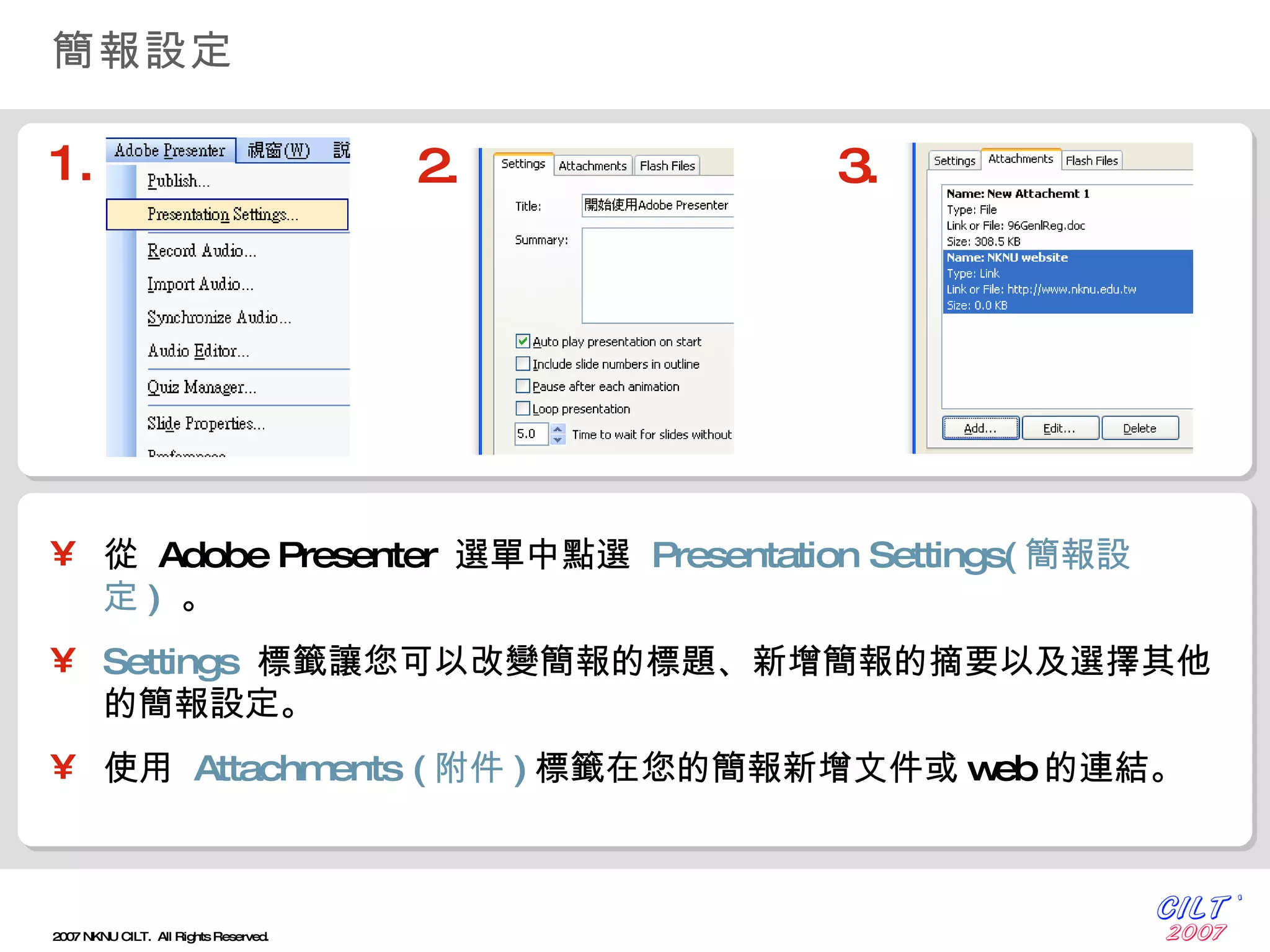 簡報設定 從  Adobe Presenter  選單中點選  Presentation Settings( 簡報設定 )   。 Settings   標籤讓您可以改變簡報的標題、新增簡報的摘要以及選擇其他的簡報設定。 使用  Attachments ( 附件 ) 標籤在您的簡報新增文件或 web 的連結。 1. 2. 3. 