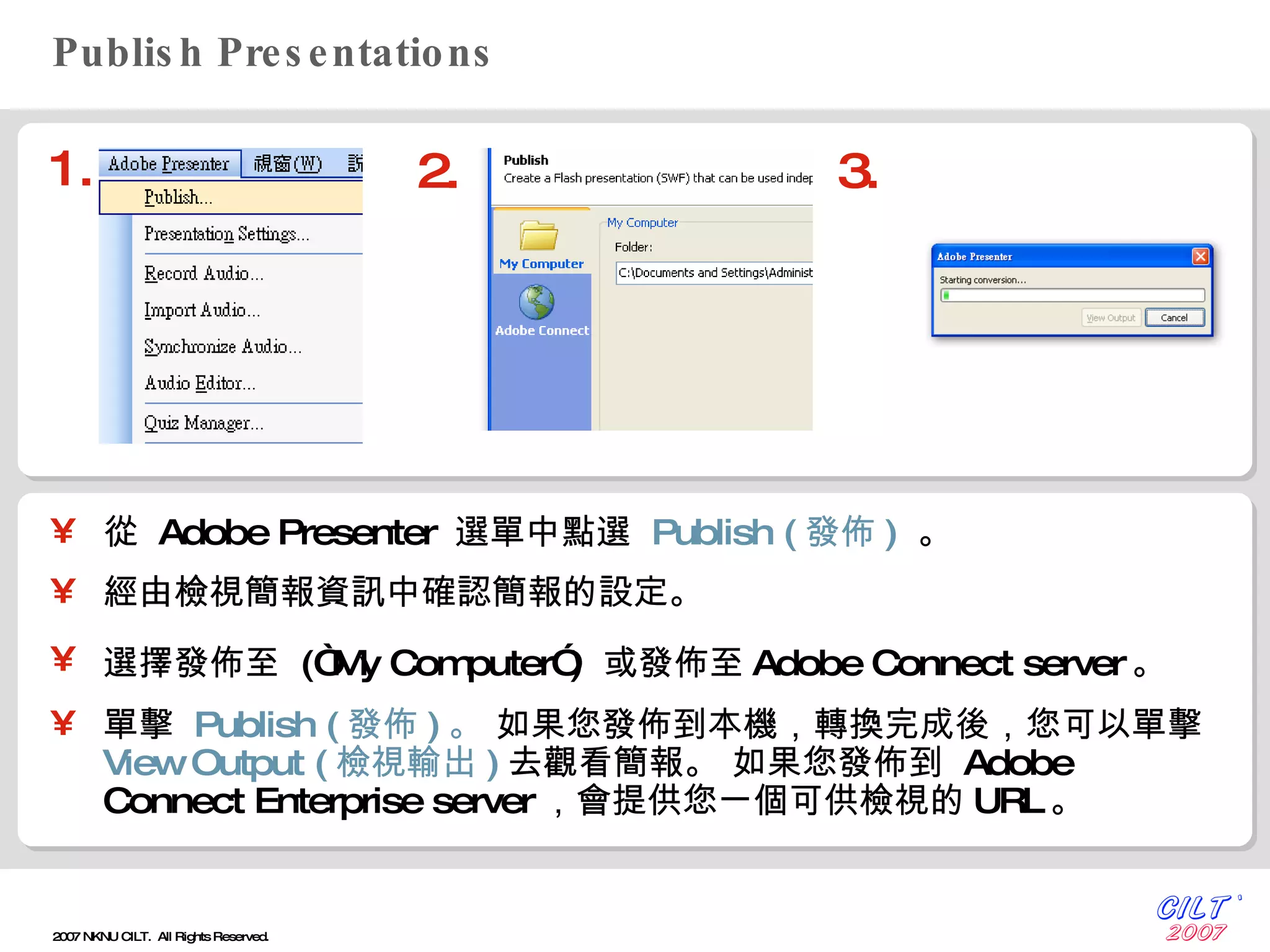 Publish Presentations 從  Adobe Presenter  選單中點選  Publish ( 發佈 )   。 經由檢視簡報資訊中確認簡報的設定。 選擇發佈至  (“My Computer”)  或發佈至 Adobe Connect server 。   單擊  Publish ( 發佈 ) 。  如果您發佈到本機，轉換完成後，您可以單擊  View Output ( 檢視輸出 ) 去觀看簡報。  如果您發佈到  Adobe Connect Enterprise server ，會提供您一個可供檢視的 URL 。 1. 2. 3. 