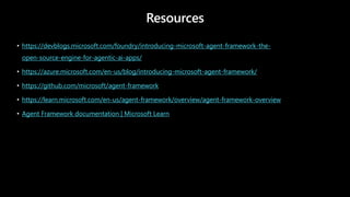 Resources
• https://devblogs.microsoft.com/foundry/introducing-microsoft-agent-framework-the-
open-source-engine-for-agentic-ai-apps/
• https://azure.microsoft.com/en-us/blog/introducing-microsoft-agent-framework/
• https://github.com/microsoft/agent-framework
• https://learn.microsoft.com/en-us/agent-framework/overview/agent-framework-overview
• Agent Framework documentation | Microsoft Learn
 