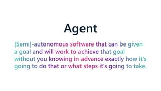 Agent
[Semi]-autonomous software that can be given
a goal and will work to achieve that goal
without you knowing in advance exactly how it's
going to do that or what steps it's going to take.
 