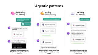 Agentic patterns
Acting
aka tool calling
Learning
aka memory
Reasoning
aka planning
I’ve captured the underlying
issue in the details
{
"name" : "John Clar
"issue": ”Washing m
Create a JSON describing
the user issues
Check logs
Machine is past due for maintenance
Go beyond transcriptions and slot
filling by allowing agents to deduce
the why
I’ll look at the logs to see what
happened
Transcript
Fill out and submit the workorder
Populate field: name
The form has been successfully
Agents can take a simple request and
chain multiple tool calls to complete
the ask
Only make a mistake once. With
memory, agents can recall prior
experiences
Populate field: issue
Name field populated
Issue field populated
Submit form
Update work order
Let me try again with an
available technician.
Update work order
Alex is already booked at this same time
Successfully assigned technician
Assign technician
Saved memory: Alex is OOF next week
 