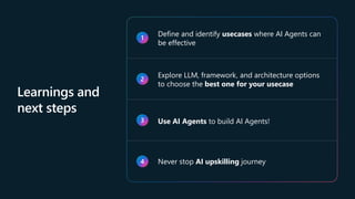 Learnings and
next steps
1
Define and identify usecases where AI Agents can
be effective
2
Explore LLM, framework, and architecture options
to choose the best one for your usecase
3 Use AI Agents to build AI Agents!
4 Never stop AI upskilling journey
 
